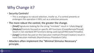 Why Change it?
• Security Controls!
• This is analogous to natural selection, insofar as, if a control prevents or
endangers the operation it WILL act as a selective pressure.
• The more robust the control, the greater the change.
• [Small] Signatures looking for the string “mimikatz” result in ‘s/katz/dogz/g’.
• [Medium] Controls focused on specific API functions (CreateRemoteThread)
result in non-standard API functions being used (syscall!NtCreateThreadEx).
• [Large] Controls focused on the Execution method (Thread Creation) result in
novel Execution methods (Asynchronous Procedure Calls).
• Attackers often implement the “Minimal Stimulus Necessary”
principle.
40
© 2023 Specter Ops, Inc.
 