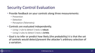 Security Control Evaluation
• Provide feedback on your controls along three measurements:
• Prevention
• Detection
• Perception (Telemetry)
• Controls are evaluated independently.
• Using 1 rule to detect 5 tests is robust.
• Using 5 rules to detect 5 tests is brittle.
• Goal is to infer or predict how likely (the probability) it is that the set
of controls would detect/prevent the attacker’s arbitrary selection of
a variation.
57
© 2023 Specter Ops, Inc.
 