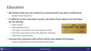 Education
• We believe that you can’t detect (or prevent) what you don’t understand.
• Golden Ticket Epiphany
• In addition to the evaluation results, we teach clients about the technique
we are testing”
• How it works.
• Why attackers use it.
• The types of variations that exist (big and small).
• Common issues we’ve seen with detection attempts.
• Prevention opportunities.
• Increase the resolution with which clients view attack techniques.
• Help to understand the correct level of abstraction.
58
© 2023 Specter Ops, Inc.
 