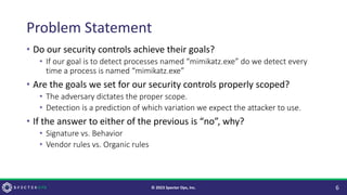 Problem Statement
• Do our security controls achieve their goals?
• If our goal is to detect processes named “mimikatz.exe” do we detect every
time a process is named “mimikatz.exe”
• Are the goals we set for our security controls properly scoped?
• The adversary dictates the proper scope.
• Detection is a prediction of which variation we expect the attacker to use.
• If the answer to either of the previous is “no”, why?
• Signature vs. Behavior
• Vendor rules vs. Organic rules
6
© 2023 Specter Ops, Inc.
 