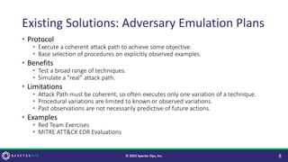 Existing Solutions: Adversary Emulation Plans
• Protocol
• Execute a coherent attack path to achieve some objective.
• Base selection of procedures on explicitly observed examples.
• Benefits
• Test a broad range of techniques.
• Simulate a ”real” attack path.
• Limitations
• Attack Path must be coherent, so often executes only one variation of a technique.
• Procedural variations are limited to known or observed variations.
• Past observations are not necessarily predictive of future actions.
• Examples
• Red Team Exercises
• MITRE ATT&CK EDR Evaluations
8
© 2023 Specter Ops, Inc.
 