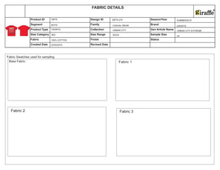 Size Category Size Range Sample Size
Fabric Finish Status
Created Date Revised Date
Product ID Design ID Season/Year
Segment Family Brand
Product Type Collection Gen Article Name
FABRIC DETAILS
22/02/2010
BOYS
TSHIRTS
100% COTTON
GBTS
BIG
GBTS-276
CASUAL WEAR
URBAN CITY
20X32
SUMMER2010
GIRAFFE
URBAN CITY EXTREME
24
Fabric Swatches used for sampling
Base Fabric
Fabric 2
Fabric 1
Fabric 3
 