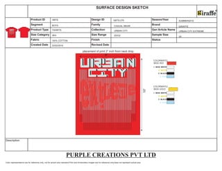 Color representations are for reference only, not for actual color standard.Print and Embroidery images are for reference only,does not represent actual size.
Description
10”
COLORWAYS1
BASE-RED
COLORWAYS2
BASE-GOLD
PURPLE CREATIONS PVT LTD
Size Category Size Range Sample Size
Fabric Finish Status
Created Date Revised Date
Product ID Design ID Season/Year
Segment Family Brand
Product Type Collection Gen Article Name
SURFACE DESIGN SKETCH
22/02/2010
BOYS
TSHIRTS
100% COTTON
GBTS
BIG
GBTS-276
CASUAL WEAR
URBAN CITY
20X32
SUMMER2010
GIRAFFE
URBAN CITY EXTREME
24
placement of print 2” inch from neck drop
8”
 