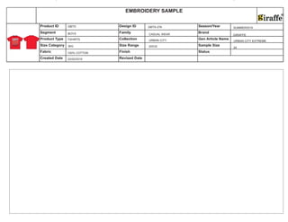 Size Category Size Range Sample Size
Fabric Finish Status
Created Date Revised Date
Product ID Design ID Season/Year
Segment Family Brand
Product Type Collection Gen Article Name
EMBROIDERY SAMPLE
22/02/2010
BOYS
TSHIRTS
100% COTTON
GBTS
BIG
GBTS-276
CASUAL WEAR
URBAN CITY
20X32
SUMMER2010
GIRAFFE
URBAN CITY EXTREME
24
 