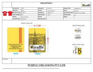 Color representations are for reference only, not for actual color standard.Print and Embroidery images are for reference only,does not represent actual size.
Description
Size Category Size Range Sample Size
Fabric Finish Status
Created Date Revised Date
Product ID Design ID Season/Year
Segment Family Brand
Product Type Collection Gen Article Name
TAGS DETAILS
®
GIRAFFE MAIN LABEL
GIRAFFE SIDE LABEL
GIRAFFE HANG TAG
22/02/2010
BOYS
TSHIRTS
100% COTTON
GBTS
BIG
GBTS-276
CASUAL WEAR
URBAN CITY
20X32
SUMMER2010
GIRAFFE
URBAN CITY EXTREME
24
PURPLE CREATIONS PVT LTD
 