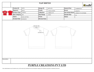 Color representations are for reference only, not for actual color standard.Print and Embroidery images are for reference only,does not represent actual size.
Description
Size Category Size Range Sample Size
Fabric Finish Status
Created Date Revised Date
Product ID Design ID Season/Year
Segment Family Brand
Product Type Collection Gen Article Name
FLAT SKETCH
MAIN HANG TAG
MAIN SIZE LABEL
22/02/2010
BOYS
TSHIRTS
100% COTTON
GBTS
BIG
GBTS-276
CASUAL WEAR
URBAN CITY
20X32
SUMMER2010
GIRAFFE
URBAN CITY EXTREME
24
PURPLE CREATIONS PVT LTD
 
