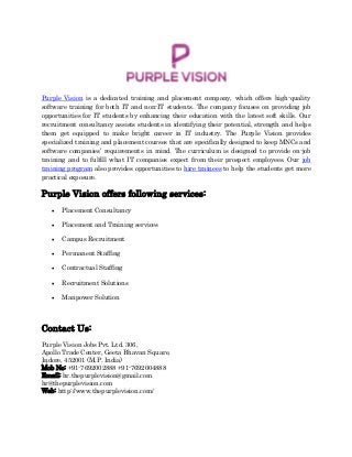 Purple Vision is a dedicated training and placement company, which offers high-quality
software training for both IT and non-IT students. The company focuses on providing job
opportunities for IT students by enhancing their education with the latest soft skills. Our
recruitment consultancy assists students in identifying their potential, strength and helps
them get equipped to make bright career in IT industry. The Purple Vision provides
specialized training and placement courses that are specifically designed to keep MNCs and
software companies’ requirements in mind. The curriculum is designed to provide on-job
training and to fulfill what IT companies expect from their prospect employees. Our job
training program also provides opportunities to hire trainees to help the students get more
practical exposure.
Purple Vision offers following services:
 Placement Consultancy
 Placement and Training services
 Campus Recruitment
 Permanent Staffing
 Contractual Staffing
 Recruitment Solutions
 Manpower Solution
Contact Us:
Purple Vision Jobs Pvt. Ltd. 306,
Apollo Trade Center, Geeta Bhavan Square,
Indore, 452001 (M.P. India)
Mob No: +91-7692002888 +91-7692004888
Email: hr.thepurplevision@gmail.com
hr@thepurplevision.com
Web: http://www.thepurplevision.com/
 