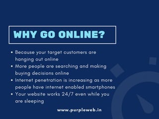WHY GO ONLINE?
Because your target customers are
hanging out online
More people are searching and making
buying decisions online
Internet penetration is increasing as more
people have internet enabled smartphones
Your website works 24/7 even while you
are sleeping
www.purpleweb.in
 