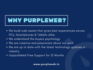 WHY PURPLEWEB?
We build web assets that gives best experiences across
PCs, Smartphones & Tablets alike.
We understand the buyers psychology
We are creative and passionate about our work 
We are up to date with the latest technology updates in
industry
Unparalleled Free Support for 12 Months
www.purpleweb.in
 
