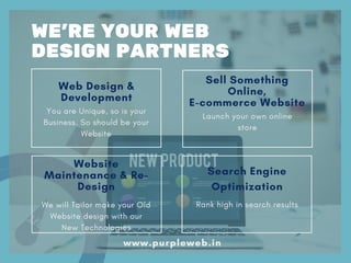 Web Design &
Development
You are Unique, so is your
Business. So should be your
Website
Sell Something
Online,
E-commerce Website
Launch your own online
store
Website
Maintenance & Re-
Design
We will Tailor make your Old
Website design with our
New Technologies
Search Engine
Optimization
Rank high in search results
WE'RE YOUR WEB
DESIGN PARTNERS
www.purpleweb.in
 