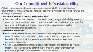 Our Commitment to Sustainability
At Mabtech, we are dedicated to promoting sustainability and reducing our
environmental impact through a range of eco-friendly initiatives. Here’s how we are
making a difference:
Overview of Mabtech’s Eco-Friendly Initiatives:
Sustainable Practices: We are committed to integrating sustainability into every
aspect of our operations, from product design to manufacturing processes. Our
goal is to contribute to a greener future while delivering high-quality
commercial kitchen equipment.
Sustainable Materials:
Eco-Friendly Materials: We use sustainable and recyclable materials in the
construction of our equipment. This includes sourcing components that are
both durable and environmentally responsible, minimizing waste and
promoting recycling.
Green Manufacturing: Our manufacturing processes are designed to reduce
material waste and energy consumption, ensuring that our production
practices align with our commitment to sustainability.
 