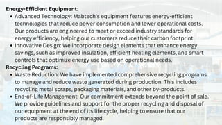 Energy-Efficient Equipment:
Advanced Technology: Mabtech’s equipment features energy-efficient
technologies that reduce power consumption and lower operational costs.
Our products are engineered to meet or exceed industry standards for
energy efficiency, helping our customers reduce their carbon footprint.
Innovative Design: We incorporate design elements that enhance energy
savings, such as improved insulation, efficient heating elements, and smart
controls that optimize energy use based on operational needs.
Recycling Programs:
Waste Reduction: We have implemented comprehensive recycling programs
to manage and reduce waste generated during production. This includes
recycling metal scraps, packaging materials, and other by-products.
End-of-Life Management: Our commitment extends beyond the point of sale.
We provide guidelines and support for the proper recycling and disposal of
our equipment at the end of its life cycle, helping to ensure that our
products are responsibly managed.
 