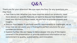 Q&A
Thank you for your attention! We now open the floor for any questions you
may have.
Feel Free to Ask: Whether you have inquiries about our products, need
more details on specific features, or want to discuss how Mabtech can
meet your kitchen's unique needs, we are here to provide answers and
insights.
Discuss Your Needs: If you have specific requirements or challenges, let us
know how we can assist you in finding the perfect solutions for your
commercial kitchen.
Explore Further: We are happy to delve deeper into any of the topics
covered in the presentation or provide additional information on our
commitment to quality, sustainability, and innovation.
 