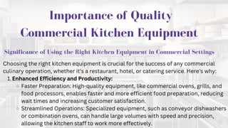 IMPORTANCE OF QUALITY
COMMERCIAL KITCHEN
EQUIPMENT
Importance of Quality
Commercial Kitchen Equipment
Significance of Using the Right Kitchen Equipment in Commercial Settings
Choosing the right kitchen equipment is crucial for the success of any commercial
culinary operation, whether it's a restaurant, hotel, or catering service. Here's why:
Enhanced Efficiency and Productivity:
1.
Faster Preparation: High-quality equipment, like commercial ovens, grills, and
food processors, enables faster and more efficient food preparation, reducing
wait times and increasing customer satisfaction.
Streamlined Operations: Specialized equipment, such as conveyor dishwashers
or combination ovens, can handle large volumes with speed and precision,
allowing the kitchen staff to work more effectively.
 