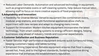 IMPORTANCE OF QUALITY
COMMERCIAL KITCHEN
EQUIPMENT
Reduced Labor Demands: Automation and advanced technology in equipment,
such as programmable ovens or self-cleaning systems, help reduce manual labor,
allowing staff to focus on more creative aspects of food preparation.
5.Adaptability and Innovation:
Flexibility for Diverse Menus: Versatile equipment like combination ovens,
modular prep stations, and multi-functional appliances allow chefs to
experiment with new recipes and adapt to changing menu trends.
Support for Innovation: Modern kitchen equipment incorporates the latest
technology, from smart cooking systems to energy-efficient designs, helping
businesses stay ahead of industry trends and customer expectations.
6.Customer Satisfaction and Business Reputation:
Faster Service: High-performance equipment ensures quick turnaround times,
keeping customers happy and tables turning.
Enhanced Dining Experience: Reliable equipment ensures that food is always
served hot, fresh, and to the highest standards, fostering a positive dining
experience that enhances the establishment's reputation.
 
