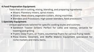 IMPORTANCE OF QUALITY
COMMERCIAL KITCHEN
EQUIPMENT
4.Food Preparation Equipment:
Tools that aid in cutting, mixing, blending, and preparing ingredients:
Mixers: Planetary mixers, spiral mixers.
Slicers: Meat slicers, vegetable cutters, dicing machines.
Blenders and Processors: High-power blenders, food processors.
5.Specialty Equipment:
Unique appliances tailored for specific cooking styles and cuisines:
Sandwich Toaster Grillers: Perfect for cafes and bistros, versatile for
toasting and grilling.
Fryers: Deep fryers, air fryers, countertop fryers for various frying needs.
Pizza Ovens, Steamers, and Waffle Makers: Equipment specialized for
niche markets and menu items.
 