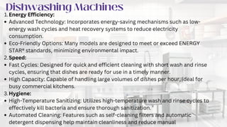 IMPORTANCE OF QUALITY
COMMERCIAL KITCHEN
EQUIPMENT
Dishwashing Machines
Energy Efficiency:
1.
Advanced Technology: Incorporates energy-saving mechanisms such as low-
energy wash cycles and heat recovery systems to reduce electricity
consumption.
Eco-Friendly Options: Many models are designed to meet or exceed ENERGY
STAR® standards, minimizing environmental impact.
Speed:
2.
Fast Cycles: Designed for quick and efficient cleaning with short wash and rinse
cycles, ensuring that dishes are ready for use in a timely manner.
High Capacity: Capable of handling large volumes of dishes per hour, ideal for
busy commercial kitchens.
Hygiene:
3.
High-Temperature Sanitizing: Utilizes high-temperature wash and rinse cycles to
effectively kill bacteria and ensure thorough sanitization.
Automated Cleaning: Features such as self-cleaning filters and automatic
detergent dispensing help maintain cleanliness and reduce manual
 