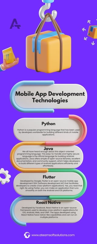 Python
Mobile App Development
Technologies
www.ateamsoftsolutions.com
Java
Flutter
React Native
Python is a popular programming language that has been used
by developers worldwide for building different kinds of mobile
applications.
We all have heard enough about this object-oriented
programming language. This easy-to-handle and highly secure
language is the official language for building Android
applications. Java offers ample of open-source libraries, excellent
documentation, and community support, which helps developers
to build different types of Android applications efficiently and
effortlessly.
Developed by Google, Flutter is an open-source mobile app
development SDK (software development kit) that facilitates
developers to create cross-platform applications. Yes, you read that
right. By using Flutter, you can make an application that runs
smoothly on both the Android and iOS platforms.
Developed by Facebook, React Native is an open-source
framework used to develop cross-platform applications for
iOS, Android, Web, and UWP. The apps developed using
React Native have native-like capabilities and can run on
multiple platforms.
 