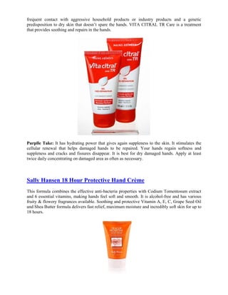 frequent contact with aggressive household products or industry products and a genetic
predisposition to dry skin that doesn’t spare the hands. VITA CITRAL TR Care is a treatment
that provides soothing and repairs in the hands.




Purplle Take: It has hydrating power that gives again suppleness to the skin. It stimulates the
cellular renewal that helps damaged hands to be repaired. Your hands regain softness and
suppleness and cracks and fissures disappear. It is best for dry damaged hands. Apply at least
twice daily concentrating on damaged area as often as necessary.



Sally Hansen 18 Hour Protective Hand Crème
This formula combines the effective anti-bacteria properties with Codium Tomentosum extract
and 6 essential vitamins, making hands feel soft and smooth. It is alcohol-free and has various
fruity & flowery fragrances available. Soothing and protective Vitamin A, E, C, Grape Seed Oil
and Shea Butter formula delivers fast relief, maximum moisture and incredibly soft skin for up to
18 hours.
 