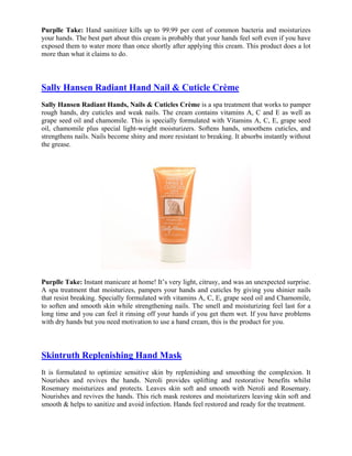 Purplle Take: Hand sanitizer kills up to 99.99 per cent of common bacteria and moisturizes
your hands. The best part about this cream is probably that your hands feel soft even if you have
exposed them to water more than once shortly after applying this cream. This product does a lot
more than what it claims to do.



Sally Hansen Radiant Hand Nail & Cuticle Crème
Sally Hansen Radiant Hands, Nails & Cuticles Crème is a spa treatment that works to pamper
rough hands, dry cuticles and weak nails. The cream contains vitamins A, C and E as well as
grape seed oil and chamomile. This is specially formulated with Vitamins A, C, E, grape seed
oil, chamomile plus special light-weight moisturizers. Softens hands, smoothens cuticles, and
strengthens nails. Nails become shiny and more resistant to breaking. It absorbs instantly without
the grease.




Purplle Take: Instant manicure at home! It’s very light, citrusy, and was an unexpected surprise.
A spa treatment that moisturizes, pampers your hands and cuticles by giving you shinier nails
that resist breaking. Specially formulated with vitamins A, C, E, grape seed oil and Chamomile,
to soften and smooth skin while strengthening nails. The smell and moisturizing feel last for a
long time and you can feel it rinsing off your hands if you get them wet. If you have problems
with dry hands but you need motivation to use a hand cream, this is the product for you.



Skintruth Replenishing Hand Mask
It is formulated to optimize sensitive skin by replenishing and smoothing the complexion. It
Nourishes and revives the hands. Neroli provides uplifting and restorative benefits whilst
Rosemary moisturizes and protects. Leaves skin soft and smooth with Neroli and Rosemary.
Nourishes and revives the hands. This rich mask restores and moisturizers leaving skin soft and
smooth & helps to sanitize and avoid infection. Hands feel restored and ready for the treatment.
 
