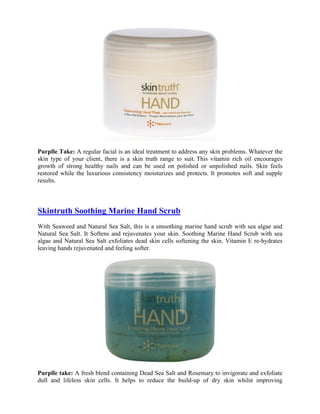 Purplle Take: A regular facial is an ideal treatment to address any skin problems. Whatever the
skin type of your client, there is a skin truth range to suit. This vitamin rich oil encourages
growth of strong healthy nails and can be used on polished or unpolished nails. Skin feels
restored while the luxurious consistency moisturizes and protects. It promotes soft and supple
results.



Skintruth Soothing Marine Hand Scrub
With Seaweed and Natural Sea Salt, this is a smoothing marine hand scrub with sea algae and
Natural Sea Salt. It Softens and rejuvenates your skin. Soothing Marine Hand Scrub with sea
algae and Natural Sea Salt exfoliates dead skin cells softening the skin. Vitamin E re-hydrates
leaving hands rejuvenated and feeling softer.




Purplle take: A fresh blend containing Dead Sea Salt and Rosemary to invigorate and exfoliate
dull and lifeless skin cells. It helps to reduce the build-up of dry skin whilst improving
 