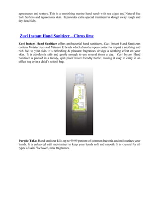 appearance and texture. This is a smoothing marine hand scrub with sea algae and Natural Sea
Salt. Softens and rejuvenates skin. It provides extra special treatment to slough away rough and
dry dead skin.



Zuci Instant Hand Sanitizer – Citrus lime
Zuci Instant Hand Sanitizer offers antibacterial hand sanitizers. Zuci Instant Hand Sanitizers
contain Moisturizers and Vitamin E beads which dissolve upon contact to impart a soothing and
rich feel to your skin. It’s refreshing & pleasant fragrances divulge a soothing effect on your
skin. It is absolutely safe and gentle enough to use several times a day. Zuci Instant Hand
Sanitizer is packed in a trendy, spill proof travel friendly bottle; making it easy to carry in an
office bag or in a child’s school bag.




Purplle Take: Hand sanitizer kills up to 99.99 percent of common bacteria and moisturizes your
hands. It is enhanced with moisturizer to keep your hands soft and smooth. It is created for all
types of skin. We love Citrus fragrances.
 