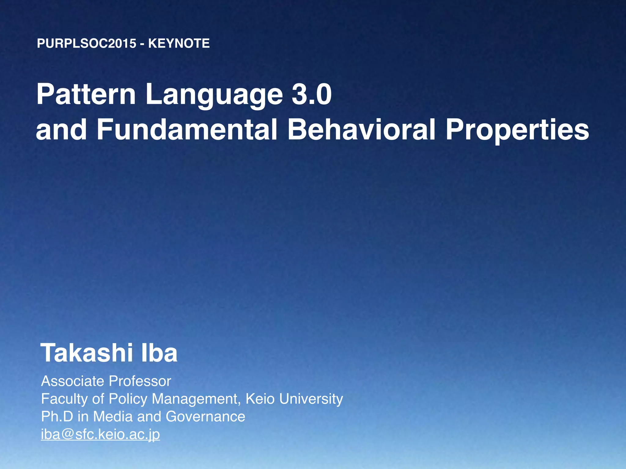 PURPLSOC2015 - KEYNOTE
Associate Professor!
Faculty of Policy Management, Keio University!
Ph.D in Media and Governance!
iba@sfc.keio.ac.jp
Pattern Language 3.0!
and Fundamental Behavioral Properties
Takashi Iba
 