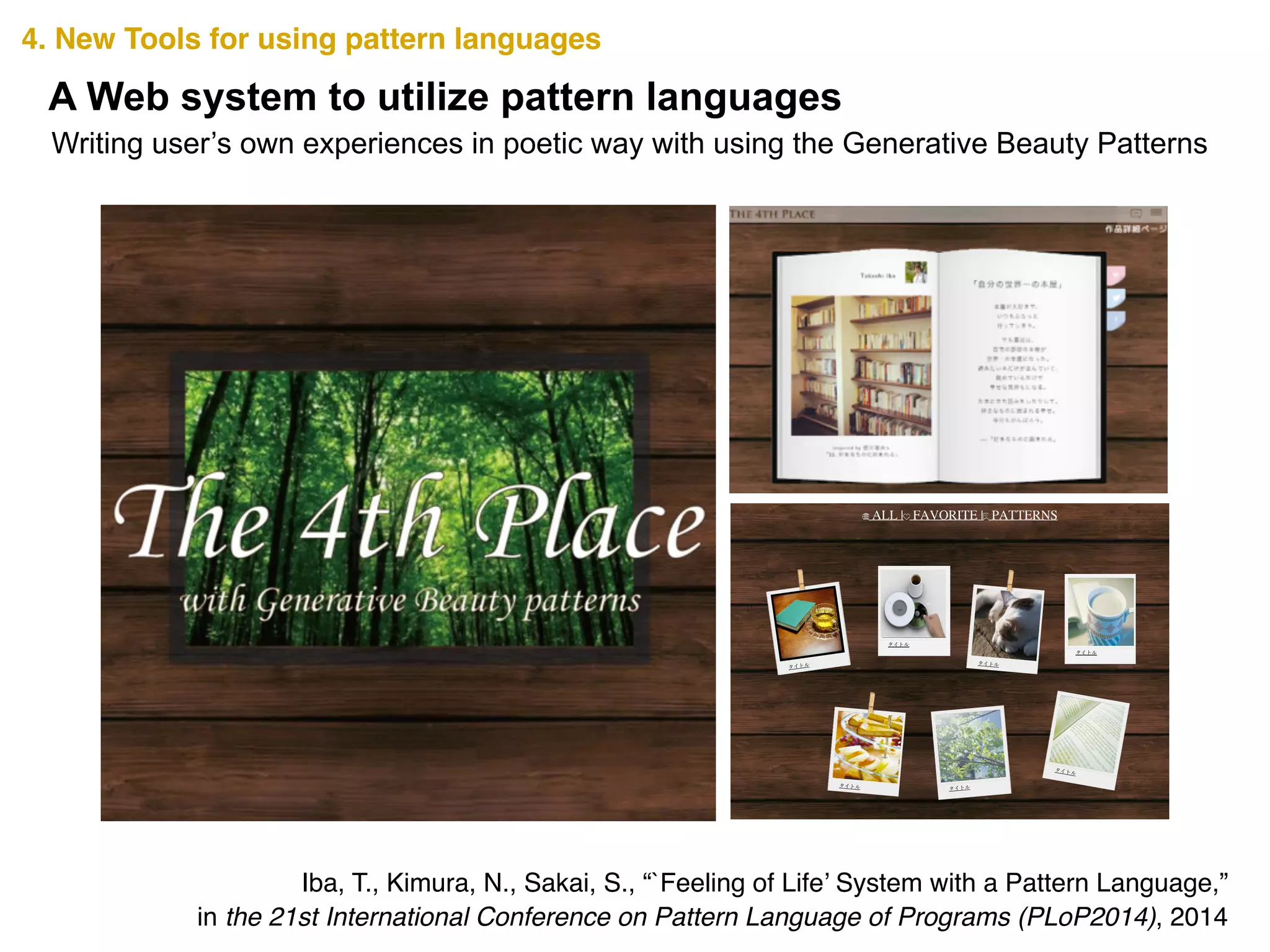 4. New Tools for using pattern languages
A Web system to utilize pattern languages
Writing user’s own experiences in poetic way with using the Generative Beauty Patterns
Iba, T., Kimura, N., Sakai, S., “`Feeling of Life’ System with a Pattern Language,” !
in the 21st International Conference on Pattern Language of Programs (PLoP2014), 2014
ALL | FAVORITE | PATTERNS
タイトル
タイトル
タイトル
タイトル
タイトル タイトル
タイトル
タイトル
タイトル
タイトル
タイトル
 
