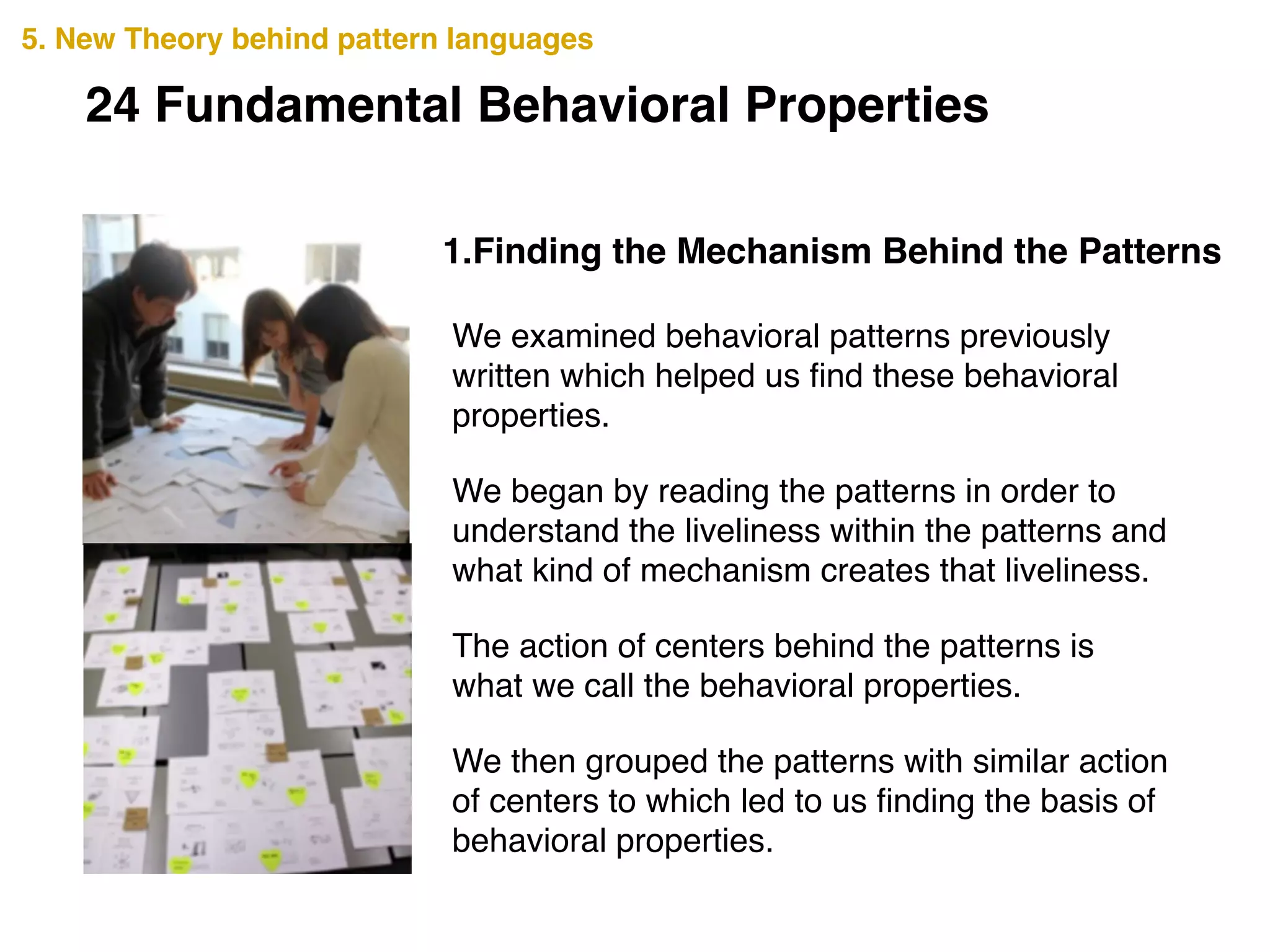 1.Finding the Mechanism Behind the Patterns
We examined behavioral patterns previously
written which helped us ﬁnd these behavioral
properties.!
We began by reading the patterns in order to
understand the liveliness within the patterns and
what kind of mechanism creates that liveliness.!
The action of centers behind the patterns is
what we call the behavioral properties.!
We then grouped the patterns with similar action
of centers to which led to us ﬁnding the basis of
behavioral properties.
5. New Theory behind pattern languages
24 Fundamental Behavioral Properties
 