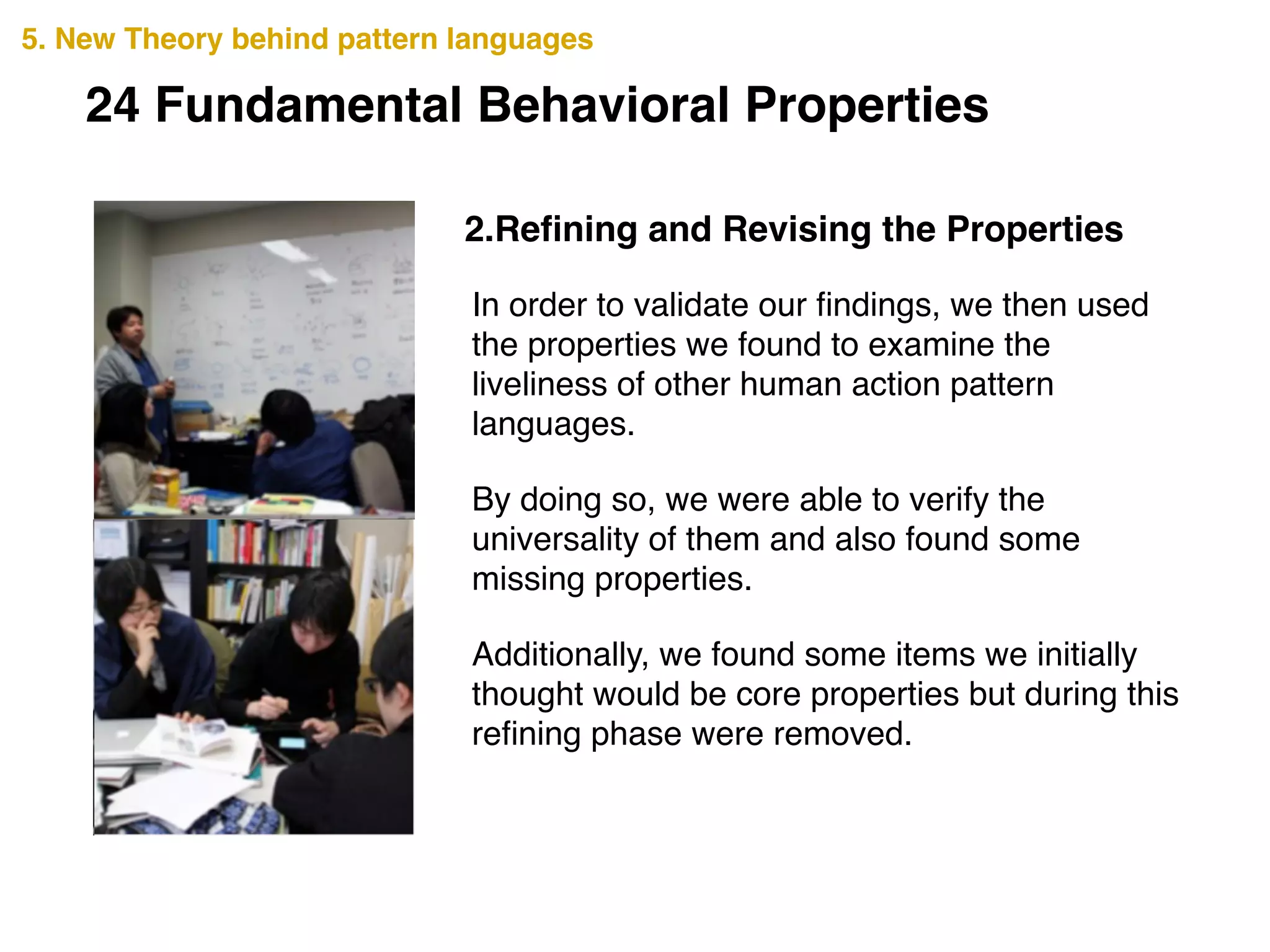 2.Reﬁning and Revising the Properties
5. New Theory behind pattern languages
In order to validate our ﬁndings, we then used
the properties we found to examine the
liveliness of other human action pattern
languages. !
By doing so, we were able to verify the
universality of them and also found some
missing properties. !
Additionally, we found some items we initially
thought would be core properties but during this
reﬁning phase were removed.
24 Fundamental Behavioral Properties
 