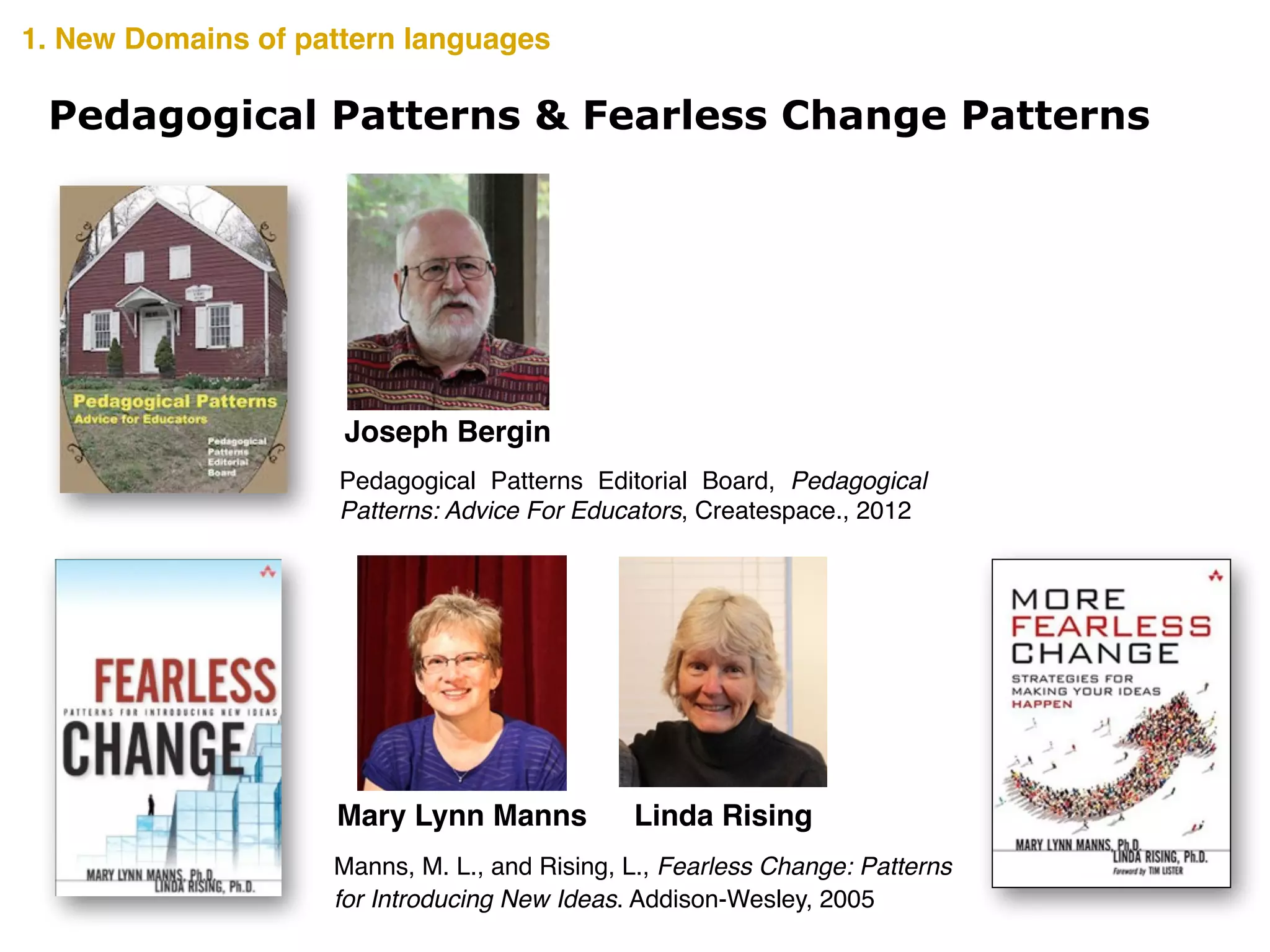Pedagogical Patterns & Fearless Change Patterns
Joseph Bergin
Linda RisingMary Lynn Manns
Manns, M. L., and Rising, L., Fearless Change: Patterns
for Introducing New Ideas. Addison-Wesley, 2005
Pedagogical Patterns Editorial Board, Pedagogical
Patterns: Advice For Educators, Createspace., 2012
1. New Domains of pattern languages
 