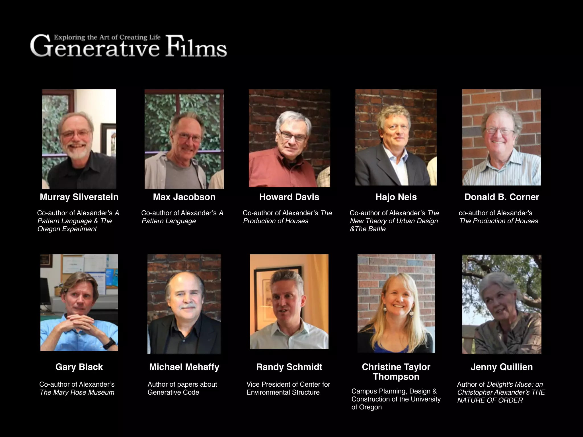 Murray Silverstein
Co-author of Alexander’s A
Pattern Language & The
Oregon Experiment
Howard Davis
Co-author of Alexander’s The
Production of Houses
Hajo NeisMax Jacobson
Co-author of Alexander’s The
New Theory of Urban Design
&The Battle
Author of papers about
Generative Code
Michael MehaffyGary Black
Co-author of Alexander’s
The Mary Rose Museum
Randy Schmidt
Vice President of Center for
Environmental Structure
co-author of Alexander's
The Production of Houses
Donald B. Corner
Campus Planning, Design &
Construction of the University
of Oregon
Christine Taylor!
Thompson
Co-author of Alexander’s A
Pattern Language
Jenny Quillien
Author of Delight's Muse: on
Christopher Alexander's THE
NATURE OF ORDER
 