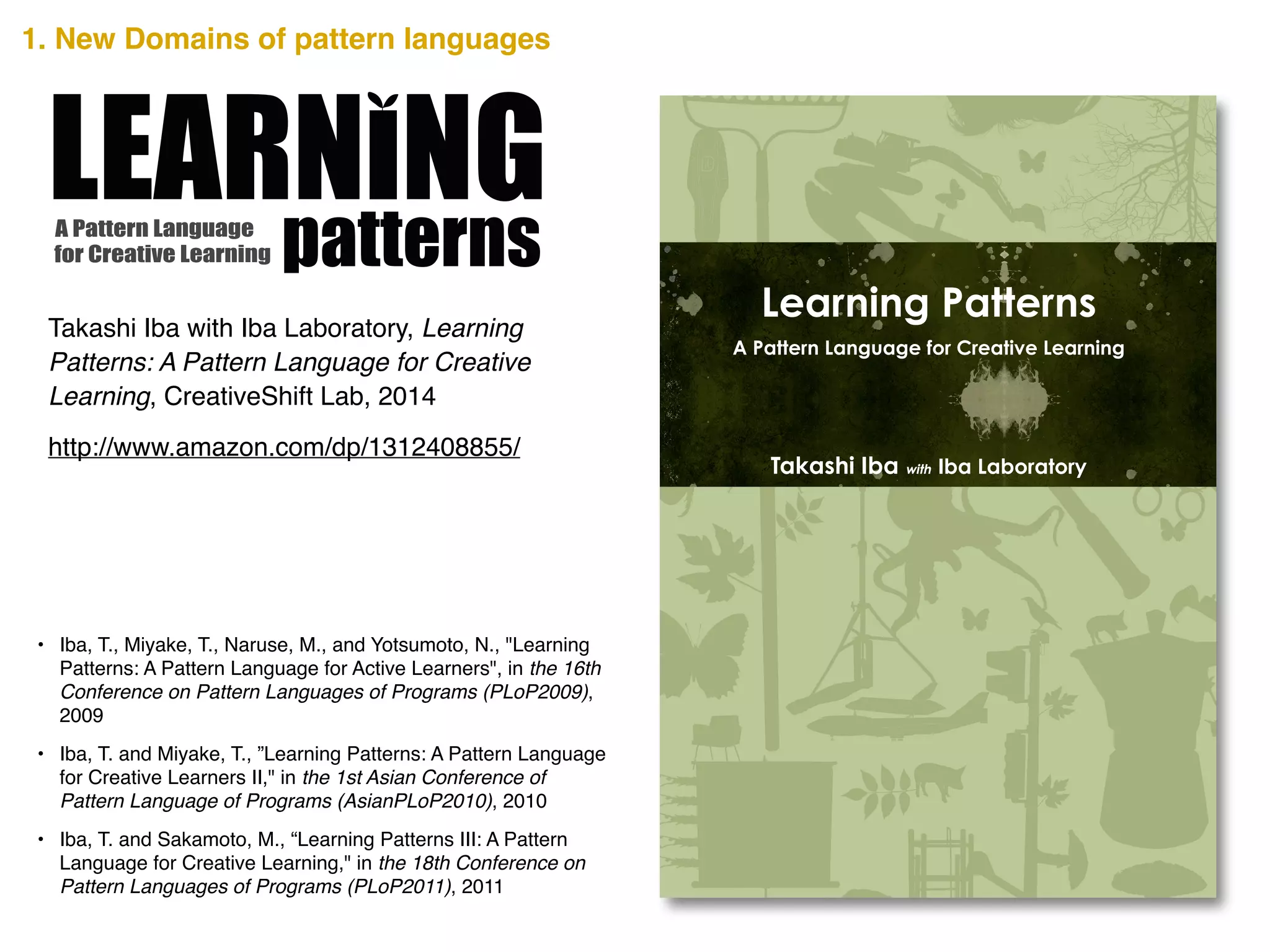 A Pattern Language
for Creative Learning patternsIn the recent complex society, identifying problems and
creatively thinking of solutions from various perspectives is
essential. People need to learn by constructing their own living
knowledge based on their situation and not by merely
memorizing existing ideas;; Learning how to generate new ideas
and how to think is also necessary;; that is, a creative learning.
How can such Creative Learning be achieved? Secrets to
Creative Learning are scribed in this book.
Learning Patterns presents 40 distinct patterns that show tips,
methods, and views for a Creative Learning. The Learning
Patterns are written as a pattern language that summarizes the
design knowledge that develops from a person’s experience into
the form of a pattern. It pairs a problem that occurs in a certain
context of a design with its solution and gives it a name.
The users of a pattern language must select a pattern on the
basis of the context in which it is being used, and fit the abstract
solution to their specific situation. Read through the pages and
use any or all of the Learning Patterns to make your learning
more creative.
Takashi Iba is an associate professor at the Faculty of Policy
Management and the Graduate School of Media and
Governance at Keio University, Japan. He received a Ph.D. in
Media and Governance from Keio University in 2003, and
continued as a visiting scholar at the MIT Center for Collective
Intelligence during the 2009 academic year. With collaborating
with his students, Dr. Iba created many pattern languages
concerning human actions. He authored Collaboration Patterns
(2014), Presentation Patterns (2014), and many academic books
in Japanese such as the bestselling Introduction to Complex
Systems (1998).
Takashi Iba with Iba Laboratory
Learning Patterns
A Pattern Language for Creative Learning
CreativeShiftIBALearningPatterns―APatternLanguageforCreativeLearning
http://www.amazon.com/dp/1312408855/
Takashi Iba with Iba Laboratory, Learning
Patterns: A Pattern Language for Creative
Learning, CreativeShift Lab, 2014
• Iba, T., Miyake, T., Naruse, M., and Yotsumoto, N., "Learning
Patterns: A Pattern Language for Active Learners", in the 16th
Conference on Pattern Languages of Programs (PLoP2009),
2009!
• Iba, T. and Miyake, T., ”Learning Patterns: A Pattern Language
for Creative Learners II," in the 1st Asian Conference of
Pattern Language of Programs (AsianPLoP2010), 2010!
• Iba, T. and Sakamoto, M., “Learning Patterns III: A Pattern
Language for Creative Learning," in the 18th Conference on
Pattern Languages of Programs (PLoP2011), 2011
1. New Domains of pattern languages
 