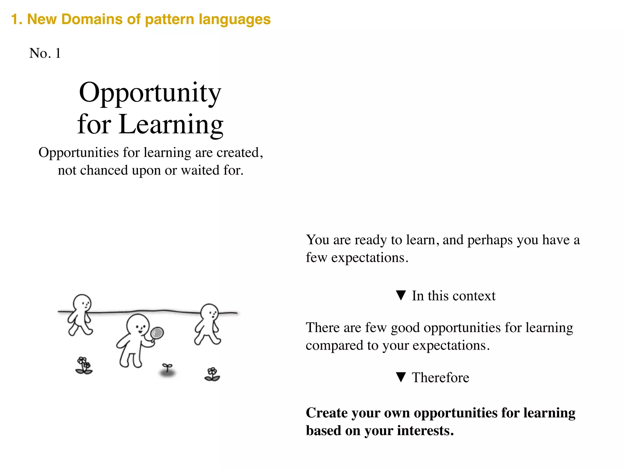 Opportunity	

for Learning
Opportunities for learning are created,	

not chanced upon or waited for.
You are ready to learn, and perhaps you have a
few expectations.
▼ In this context
There are few good opportunities for learning
compared to your expectations.
Create your own opportunities for learning
based on your interests.
▼ Therefore
No. 1
1. New Domains of pattern languages
 