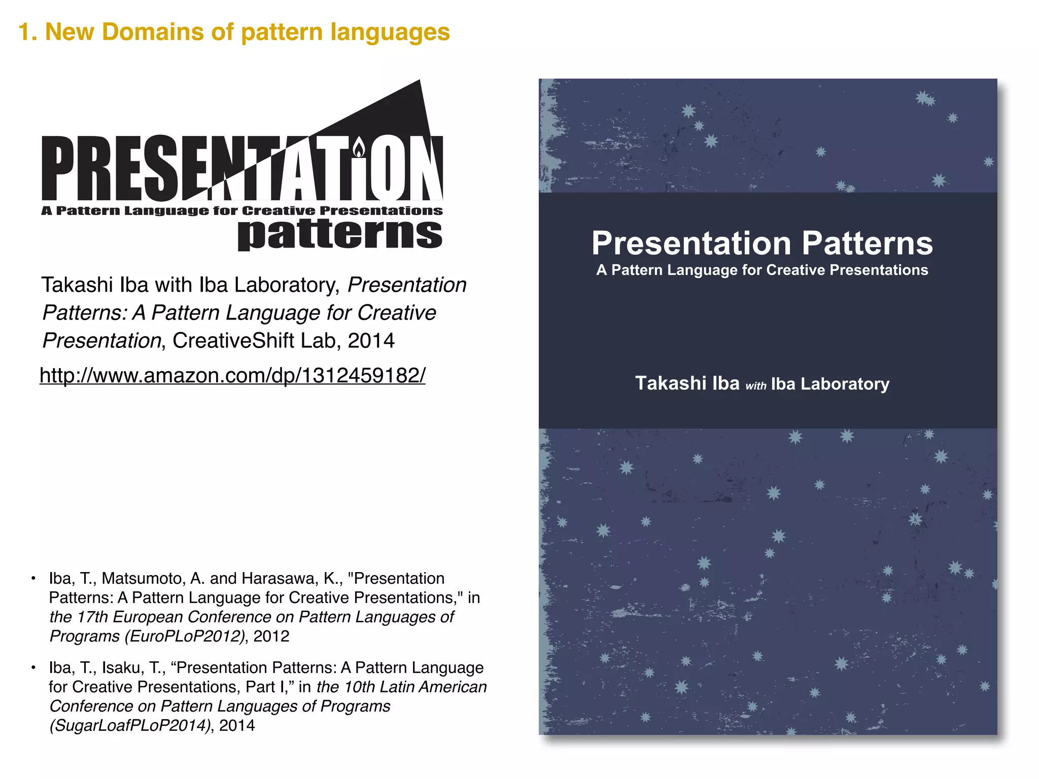 A Creative Presentation uses the knowledge and experience of
the audience to inspire the realization of something new. Such a
presentation can encourage the audience to realize and take
action towards the future. However, as a presentation has limited
words, how is such innovation possible? The secrets are scribed
in this book.
Presentation Patterns presents 34 distinct patterns that show
tips, methods, and views for a Creative Presentation. The
Presentation Patterns are written as a pattern language that
summarizes the design knowledge that develops from a person’s
experience into the form of a pattern. It pairs a problem that
occurs in a certain context of a design with its solution and gives
it a name. The users of a pattern language must select a pattern
on the basis of the context in which it is being used, and fit the
abstract solution to their specific situation.
The Presentation Patterns introduced here is a pattern language
to help ensure a Creative Presentation. Along with discovering
methods to give an effective presentation, we hope you can also
imagine the possibilities that pattern languages offer. Read
through the pages and use any or all of the Presentation
Patterns to make your presentation creative.
Takashi Iba is an associate professor at the Faculty of Policy
Management and the Graduate School of Media and
Governance at Keio University, Japan. He received a Ph.D. in
Media and Governance from Keio University in 2003, and
continued as a visiting scholar at the MIT Center for Collective
Intelligence during the 2009 academic year. With collaborating
with his students, Dr. Iba created many pattern languages
concerning human actions. He authored Learning Patterns
(2014), Collaboration Patterns (2014), and many academic
books in Japanese such as the bestselling Introduction to
Complex Systems (1998).
Takashi Iba with Iba Laboratory
Presentation Patterns
A Pattern Language for Creative Presentations
CreativeShiftIBAPresentationPatterns―APatternLanguageforCreativePresentations
http://www.amazon.com/dp/1312459182/
Takashi Iba with Iba Laboratory, Presentation
Patterns: A Pattern Language for Creative
Presentation, CreativeShift Lab, 2014
A Pattern Language for Creative Presentations
• Iba, T., Matsumoto, A. and Harasawa, K., "Presentation
Patterns: A Pattern Language for Creative Presentations," in
the 17th European Conference on Pattern Languages of
Programs (EuroPLoP2012), 2012!
• Iba, T., Isaku, T., “Presentation Patterns: A Pattern Language
for Creative Presentations, Part I,” in the 10th Latin American
Conference on Pattern Languages of Programs
(SugarLoafPLoP2014), 2014
1. New Domains of pattern languages
 