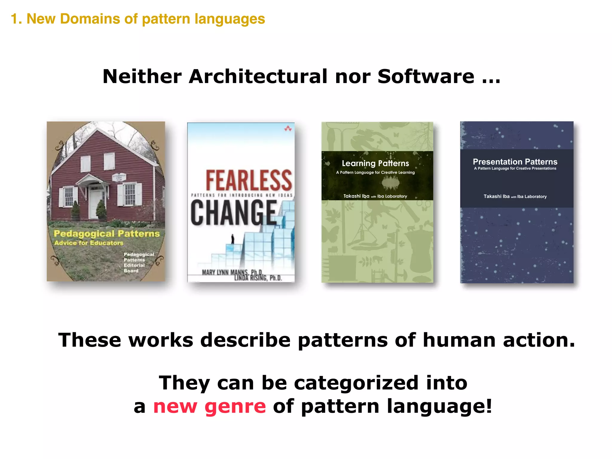 A Creative Presentation uses the knowledge and experience of
the audience to inspire the realization of something new. Such a
presentation can encourage the audience to realize and take
action towards the future. However, as a presentation has limited
words, how is such innovation possible? The secrets are scribed
in this book.
Presentation Patterns presents 34 distinct patterns that show
tips, methods, and views for a Creative Presentation. The
Presentation Patterns are written as a pattern language that
summarizes the design knowledge that develops from a person’s
experience into the form of a pattern. It pairs a problem that
occurs in a certain context of a design with its solution and gives
it a name. The users of a pattern language must select a pattern
on the basis of the context in which it is being used, and fit the
abstract solution to their specific situation.
The Presentation Patterns introduced here is a pattern language
to help ensure a Creative Presentation. Along with discovering
methods to give an effective presentation, we hope you can also
imagine the possibilities that pattern languages offer. Read
through the pages and use any or all of the Presentation
Patterns to make your presentation creative.
Takashi Iba is an associate professor at the Faculty of Policy
Management and the Graduate School of Media and
Governance at Keio University, Japan. He received a Ph.D. in
Media and Governance from Keio University in 2003, and
continued as a visiting scholar at the MIT Center for Collective
Intelligence during the 2009 academic year. With collaborating
with his students, Dr. Iba created many pattern languages
concerning human actions. He authored Learning Patterns
(2014), Collaboration Patterns (2014), and many academic
books in Japanese such as the bestselling Introduction to
Complex Systems (1998).
Takashi Iba with Iba Laboratory
Presentation Patterns
A Pattern Language for Creative Presentations
CreativeShiftIBAPresentationPatterns―APatternLanguageforCreativePresentations
In the recent complex society, identifying problems and
creatively thinking of solutions from various perspectives is
essential. People need to learn by constructing their own living
knowledge based on their situation and not by merely
memorizing existing ideas;; Learning how to generate new ideas
and how to think is also necessary;; that is, a creative learning.
How can such Creative Learning be achieved? Secrets to
Creative Learning are scribed in this book.
Learning Patterns presents 40 distinct patterns that show tips,
methods, and views for a Creative Learning. The Learning
Patterns are written as a pattern language that summarizes the
design knowledge that develops from a person’s experience into
the form of a pattern. It pairs a problem that occurs in a certain
context of a design with its solution and gives it a name.
The users of a pattern language must select a pattern on the
basis of the context in which it is being used, and fit the abstract
solution to their specific situation. Read through the pages and
use any or all of the Learning Patterns to make your learning
more creative.
Takashi Iba is an associate professor at the Faculty of Policy
Management and the Graduate School of Media and
Governance at Keio University, Japan. He received a Ph.D. in
Media and Governance from Keio University in 2003, and
continued as a visiting scholar at the MIT Center for Collective
Intelligence during the 2009 academic year. With collaborating
with his students, Dr. Iba created many pattern languages
concerning human actions. He authored Collaboration Patterns
(2014), Presentation Patterns (2014), and many academic books
in Japanese such as the bestselling Introduction to Complex
Systems (1998).
Takashi Iba with Iba Laboratory
Learning Patterns
A Pattern Language for Creative Learning
CreativeShiftIBALearningPatterns―APatternLanguageforCreativeLearning
These works describe patterns of human action.
They can be categorized into  
a new genre of pattern language!
1. New Domains of pattern languages
Neither Architectural nor Software …
 