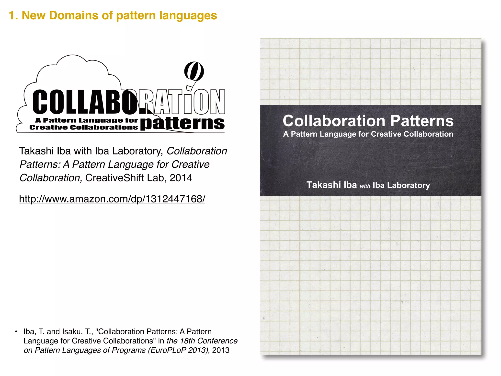 A Creative Collaboration creates new values that can change the
world. In a Creative Collaboration, an emergent vigor is
produced where team members motivate each other and grow
together. This new vigor cannot be attributed to any one team
member but to the team as a whole. How can such a Creative
Collaboration be achieved? The secrets are scribed in this book.
Collaboration Patterns presents 34 distinct patterns that show
tips, methods, and views for a successful collaboration.
The Collaboration Patterns are written as a pattern language that
summarizes the design knowledge that develops from a person’s
experience into the form of a pattern. It pairs a problem that
occurs in a certain context of a design with its solution and gives
it a name. The users of a pattern language must select a pattern
on the basis of the context in which it is being used, and fit the
abstract solution to their specific situation.
The Collaboration Patterns here are in a pattern language that
helps a team achieve a Creative Collaboration. Along with
discovering ways to practice effective teamwork, we hope you
can also imagine the possibilities pattern languages offer. Read
through the pages and use any or all of the Collaboration
Patterns to make your collaborative projects successful.
Takashi Iba is an associate professor at the Faculty of Policy
Management and the Graduate School of Media and
Governance at Keio University, Japan. He received a Ph.D. in
Media and Governance from Keio University in 2003, and
continued as a visiting scholar at the MIT Center for Collective
Intelligence during the 2009 academic year. With collaborating
with his students, Dr. Iba created many pattern languages
concerning human actions. He authored Learning Patterns
(2014), Presentation Patterns (2014), and many academic books
in Japanese such as the bestselling Introduction to Complex
Systems (1998).
Takashi Iba with Iba Laboratory
Collaboration Patterns
A Pattern Language for Creative Collaboration
CreativeShiftIBACollaborationPatterns―APatternLanguageforCreativeCollaborations
http://www.amazon.com/dp/1312447168/
Takashi Iba with Iba Laboratory, Collaboration
Patterns: A Pattern Language for Creative
Collaboration, CreativeShift Lab, 2014
• Iba, T. and Isaku, T., "Collaboration Patterns: A Pattern
Language for Creative Collaborations" in the 18th Conference
on Pattern Languages of Programs (EuroPLoP 2013), 2013
A Pattern Language for
Creative Collaborations
1. New Domains of pattern languages
 
