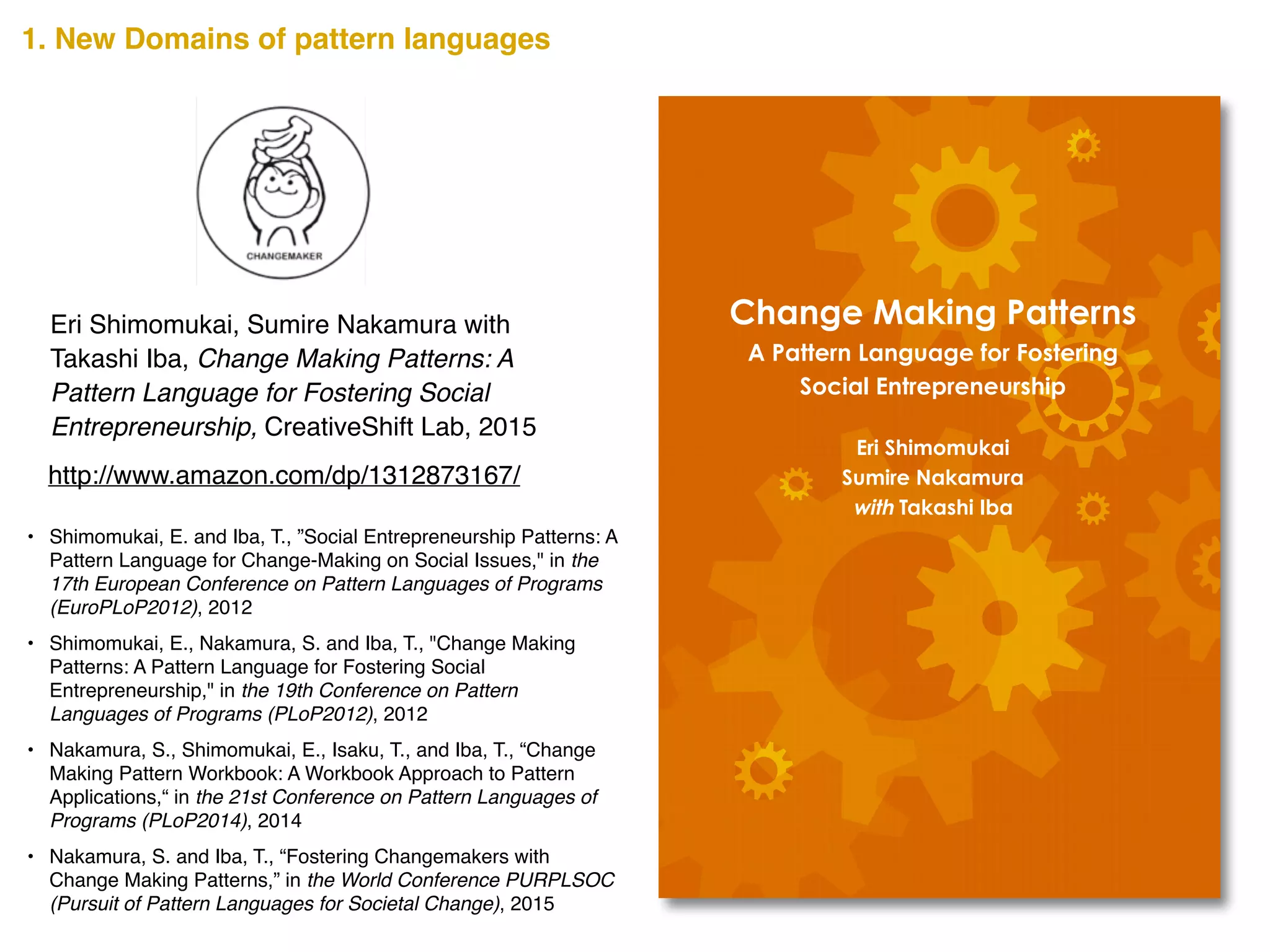 In the 21st century, complex social challenges, widespread
inter-­connectedness, and changes in economies, environ-­
ments, and technologies require more than traditional civic
knowledge from the body politic. As such problems are
intertwined, it has been impossible for larger forces, such as
governments or international organizations, to address them
with linear approaches. Rather than waiting for solutions and
actions from larger forces, it seems more efficient that all
citizens be dedicated to address an issue related to
themselves.
To nurture their problem-­solving skills for implementing
changes regarding social issues, it is essential to empower
the future generation to become “Changemakers” — individ-­
uals committed to solving local or worldwide problems by
leveraging their strengths and creativity.
Social entrepreneurship has been a trend in the last decade,
attracting many youth to voice their concerns about social
issues. However, there is still a huge gap between those
upfront social entrepreneurs and the citizens, the latter of
whom struggle to find a good starting point or feel over-­
whelmed by the complexity of the problems.
Change Making Patterns captures the essentials that future
actors can consult to create their ideal change. The 31 distinc-­
tive patterns show how social entrepreneurs identify social
issues and create or implement solutions to overcome these
issues. This set of tacit knowledge is disclosed for you to not
only learn how social entrepreneurship is executed in difficult
situations but also start your own changemaking project.
We believe that social change begins with personal
transformation, which can be achieved by individuals who
want to challenge the status quo regardless of age, national-­
ity, or gender. We hope that Change Making Patterns will help
you ignite your agency for change in creating a better world.
Change Making Patterns
A Pattern Language for Fostering
Social Entrepreneurship
Eri Shimomukai
Sumire Nakamura
with Takashi Iba
CreativeShiftChangeMakingPatterns-­APatternLanguageforFosteringSocialEntrepreneurship
http://www.amazon.com/dp/1312873167/
Eri Shimomukai, Sumire Nakamura with
Takashi Iba, Change Making Patterns: A
Pattern Language for Fostering Social
Entrepreneurship, CreativeShift Lab, 2015
• Shimomukai, E. and Iba, T., ”Social Entrepreneurship Patterns: A
Pattern Language for Change-Making on Social Issues," in the
17th European Conference on Pattern Languages of Programs
(EuroPLoP2012), 2012!
• Shimomukai, E., Nakamura, S. and Iba, T., "Change Making
Patterns: A Pattern Language for Fostering Social
Entrepreneurship," in the 19th Conference on Pattern
Languages of Programs (PLoP2012), 2012!
• Nakamura, S., Shimomukai, E., Isaku, T., and Iba, T., “Change
Making Pattern Workbook: A Workbook Approach to Pattern
Applications,“ in the 21st Conference on Pattern Languages of
Programs (PLoP2014), 2014!
• Nakamura, S. and Iba, T., “Fostering Changemakers with
Change Making Patterns,” in the World Conference PURPLSOC
(Pursuit of Pattern Languages for Societal Change), 2015
1. New Domains of pattern languages
 