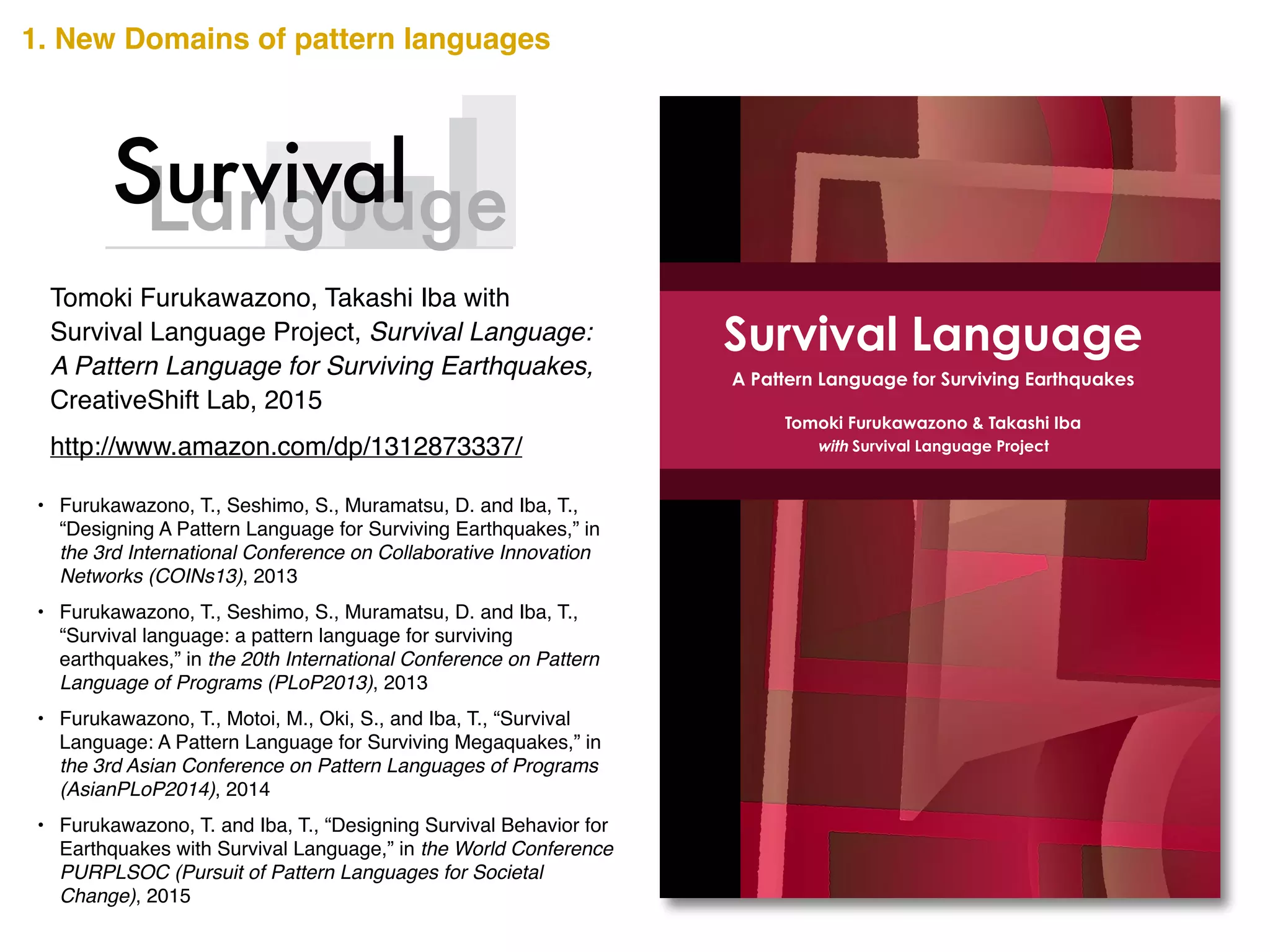 Survival Language is a pattern language to support survival when
a catastrophic earthquake occurs. The basis of this proposal
comes from the problem that although countries like Japan have
experienced numerous catastrophic earthquakes, avoidable
tragedies continue to be repeated because knowledge about
disaster risk reduction has not been disseminated effectively.
Survival Language is focused specifically at the individual level. It
is true that there are many levels of community and governmental
support when a catastrophic earthquake occurs. However, such
supports are useless if individuals do not survive. It is critical to
individual survival to provide techniques for immediate personal
implementation when an earthquake occurs.
Survival Language seeks to support immediate decisions before,
during, and after an earthquake strikes, and to recall earthquake
safety measures even in ordinary moments of daily life.
Tomoki Furukawazono is a Ph.D. candidate in the Graduate
School of Media and Governance at Keio University. He is a senior
visiting researcher of Keio Research Institute of SFC. He earned a
Master of Media and Governance at the Graduate School of
Media and Governance, Keio University. Furukawazono is currently
the leader of Survival Language Project. He studies the thought of
Christopher Alexander, the father of Pattern Languages.
Takashi Iba is an associate professor at the Faculty of Policy
Management at Keio University, Japan. He received a Ph.D. in
Media and Governance from Keio University in 2003. Collaborating
with his students, Dr. Iba created many pattern languages
concerning human actions. He authored Learning Patterns (2014),
Presentation Patterns (2014), and Collaboration Patterns (2014).
Survival Language
A Pattern Language for Surviving Earthquakes
Tomoki Furukawazono & Takashi Iba
with Survival Language Project
CreativeShiftSurvivalLanguage-­APatternLanguageforSurvivingEarthquakes
http://www.amazon.com/dp/1312873337/
Tomoki Furukawazono, Takashi Iba with
Survival Language Project, Survival Language:
A Pattern Language for Surviving Earthquakes,
CreativeShift Lab, 2015
• Furukawazono, T., Seshimo, S., Muramatsu, D. and Iba, T.,
“Designing A Pattern Language for Surviving Earthquakes,” in
the 3rd International Conference on Collaborative Innovation
Networks (COINs13), 2013!
• Furukawazono, T., Seshimo, S., Muramatsu, D. and Iba, T.,
“Survival language: a pattern language for surviving
earthquakes,” in the 20th International Conference on Pattern
Language of Programs (PLoP2013), 2013!
• Furukawazono, T., Motoi, M., Oki, S., and Iba, T., “Survival
Language: A Pattern Language for Surviving Megaquakes,” in
the 3rd Asian Conference on Pattern Languages of Programs
(AsianPLoP2014), 2014!
• Furukawazono, T. and Iba, T., “Designing Survival Behavior for
Earthquakes with Survival Language,” in the World Conference
PURPLSOC (Pursuit of Pattern Languages for Societal
Change), 2015
Survival
1. New Domains of pattern languages
 