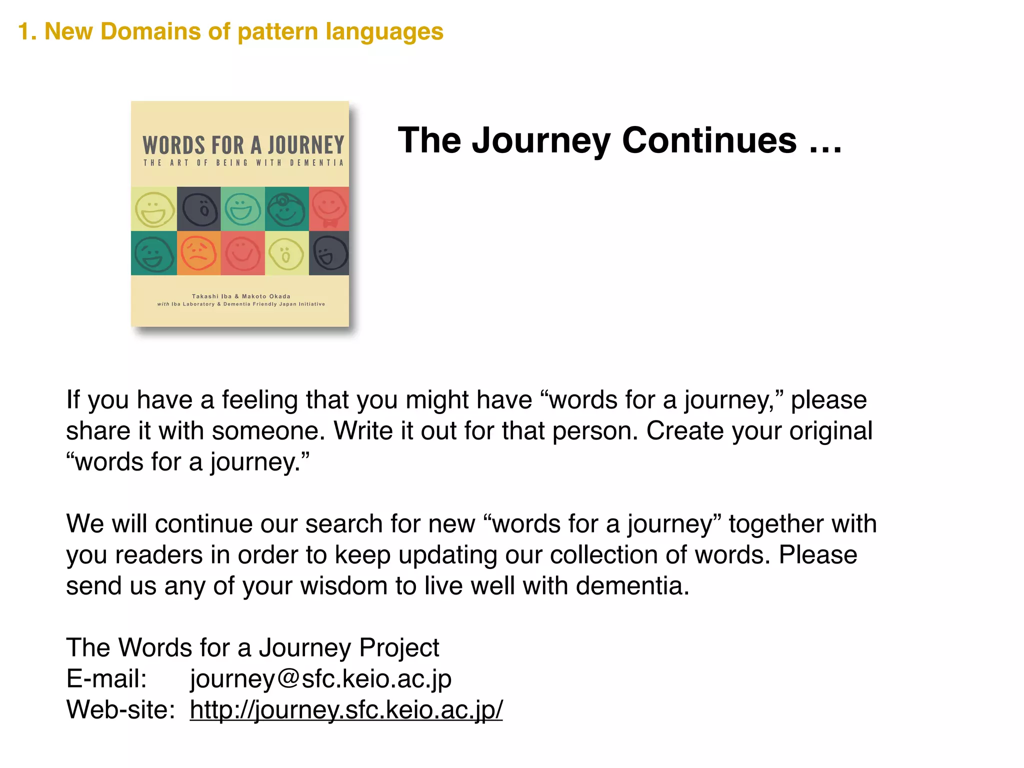 The Journey Continues …
If you have a feeling that you might have “words for a journey,” please
share it with someone. Write it out for that person. Create your original
“words for a journey.”!
!
We will continue our search for new “words for a journey” together with
you readers in order to keep updating our collection of words. Please
send us any of your wisdom to live well with dementia.!
!
The Words for a Journey Project!
E-mail: journey@sfc.keio.ac.jp!
Web-site: http://journey.sfc.keio.ac.jp/
7348457813129
ISBN 978-1-312-73484-5
90000
1. New Domains of pattern languages
 