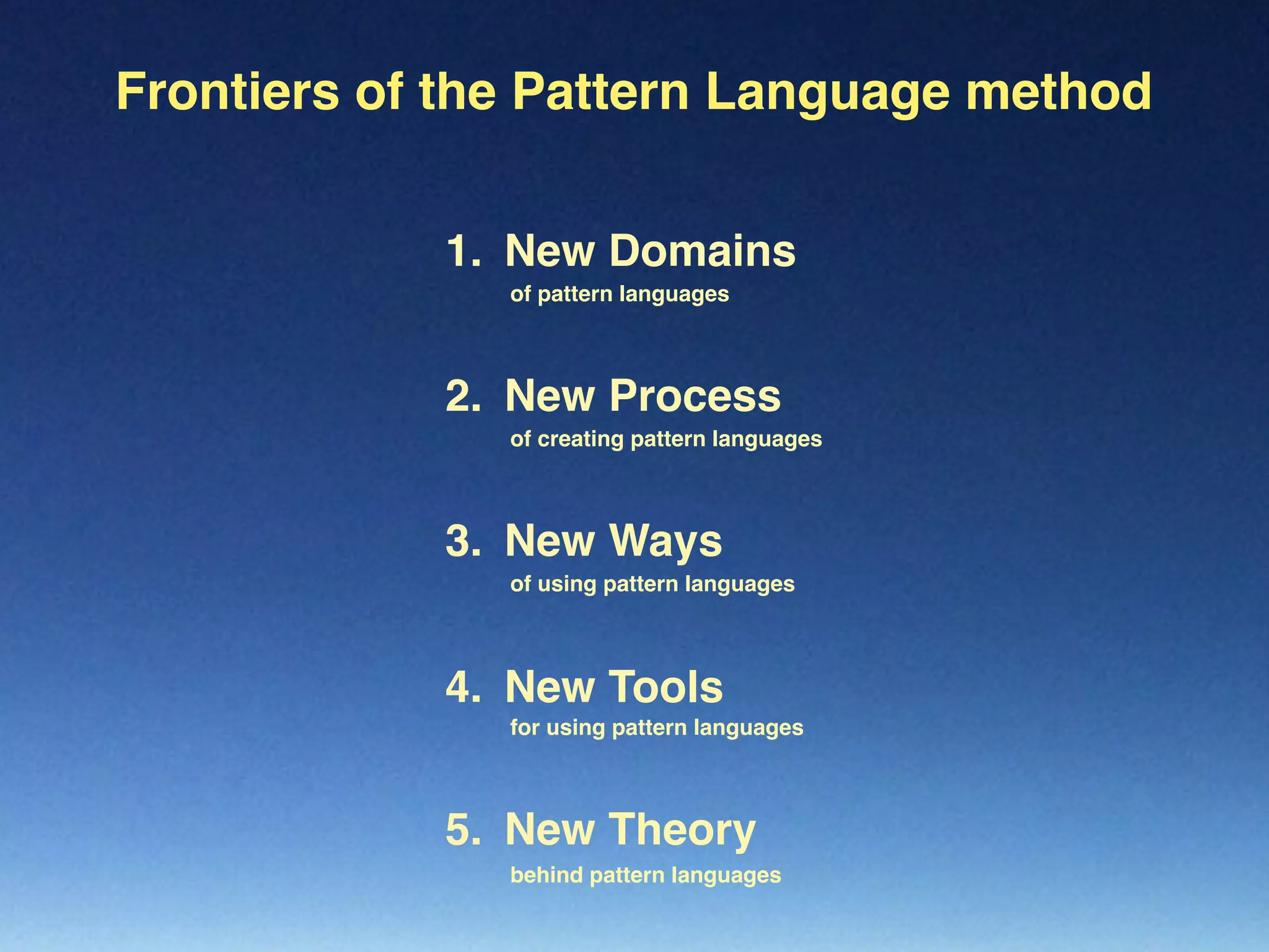 Frontiers of the Pattern Language method
New Process2.
of creating pattern languages
New Ways3.
of using pattern languages
New Tools4.
for using pattern languages
New Theory5.
behind pattern languages
of pattern languages
New Domains1.
 