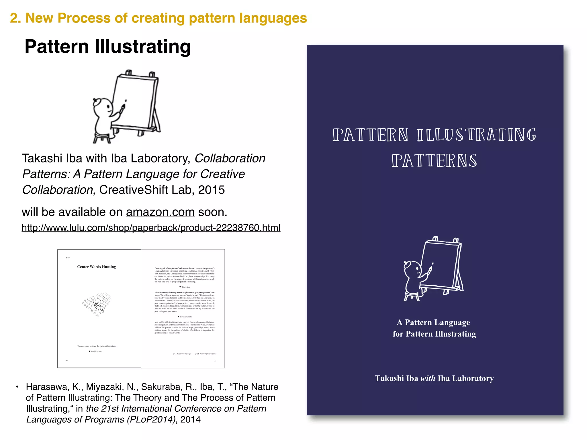 2538347813299
ISBN 978-1-329-25383-4
90000
http://www.lulu.com/shop/paperback/product-22238760.html
Takashi Iba with Iba Laboratory, Collaboration
Patterns: A Pattern Language for Creative
Collaboration, CreativeShift Lab, 2015
• Harasawa, K., Miyazaki, N., Sakuraba, R., Iba, T., “The Nature
of Pattern Illustrating: The Theory and The Process of Pattern
Illustrating,“ in the 21st International Conference on Pattern
Languages of Programs (PLoP2014), 2014
will be available on amazon.com soon.
2. New Process of creating pattern languages
Pattern Illustrating
32
Center Words Hunting
You are going to draw the pattern illustration.
No.4
33
Drawing all of the pattern’s elements doesn’t express the pattern’s
essence. Patterns for human action are constructed with Context, Prob-
lem, Solution, and Consequence. This information includes what read-
ers should do, when readers should act, how readers might feel using
the pattern, and so on. However, if you draw all this information, read-
ers won’t be able to grasp the pattern’s meaning.
Identify essential strong words or phrases to grasp the pattern’s es-
sence. We call these words or phrases “center words.” Center words ap-
pear mostly in the Solution and Consequence, but they are also found in
Problem and Context, so read the whole pattern several times. Also, the
pattern description isn’t always perfect, so reconsider suitable words
that best describe the pattern. Communicate with the pattern writer to
pattern in your own words.
You will be able to discover and express Essencial Message that com-
pose the pattern and transform them into illustrations. Also, while you
address the pattern content in various ways, you might detect more
suitable words for the pattern. Polishing Word Sense is important for
good hunting of center words.
▷ 1. Essential Message ▷ 25. Polishing Word Sense
 