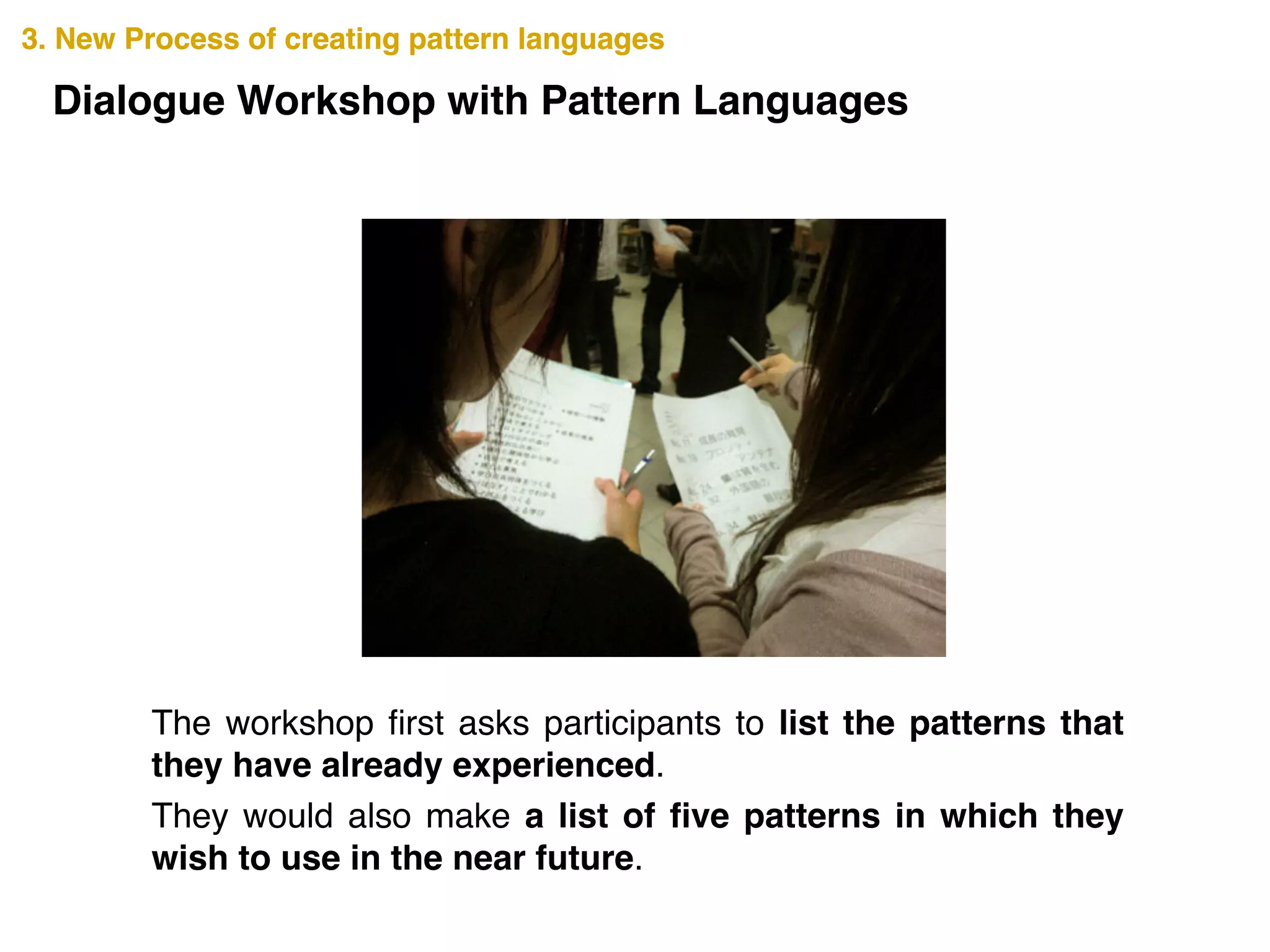 3. New Process of creating pattern languages3. New Process of creating pattern languages
Dialogue Workshop with Pattern Languages
The workshop ﬁrst asks participants to list the patterns that
they have already experienced. !
They would also make a list of ﬁve patterns in which they
wish to use in the near future.
 