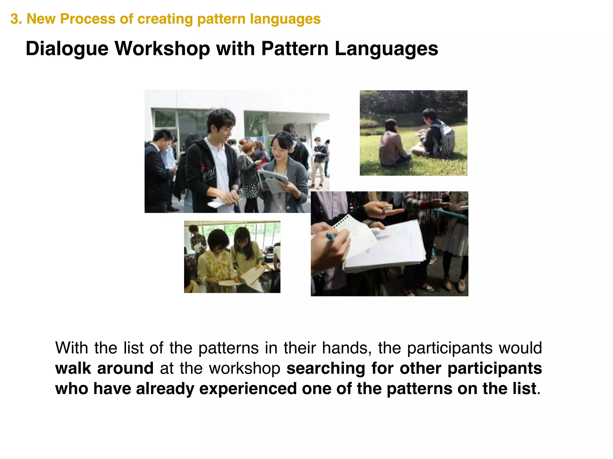 3. New Process of creating pattern languages3. New Process of creating pattern languages
Dialogue Workshop with Pattern Languages
With the list of the patterns in their hands, the participants would
walk around at the workshop searching for other participants
who have already experienced one of the patterns on the list.
 