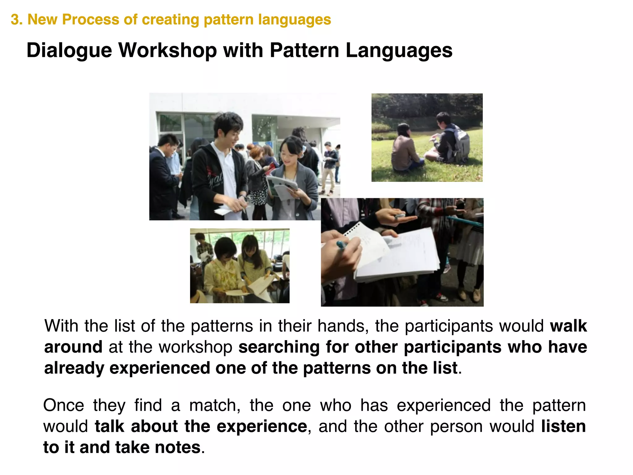 3. New Process of creating pattern languages3. New Process of creating pattern languages
Dialogue Workshop with Pattern Languages
With the list of the patterns in their hands, the participants would walk
around at the workshop searching for other participants who have
already experienced one of the patterns on the list.
Once they ﬁnd a match, the one who has experienced the pattern
would talk about the experience, and the other person would listen
to it and take notes.
 