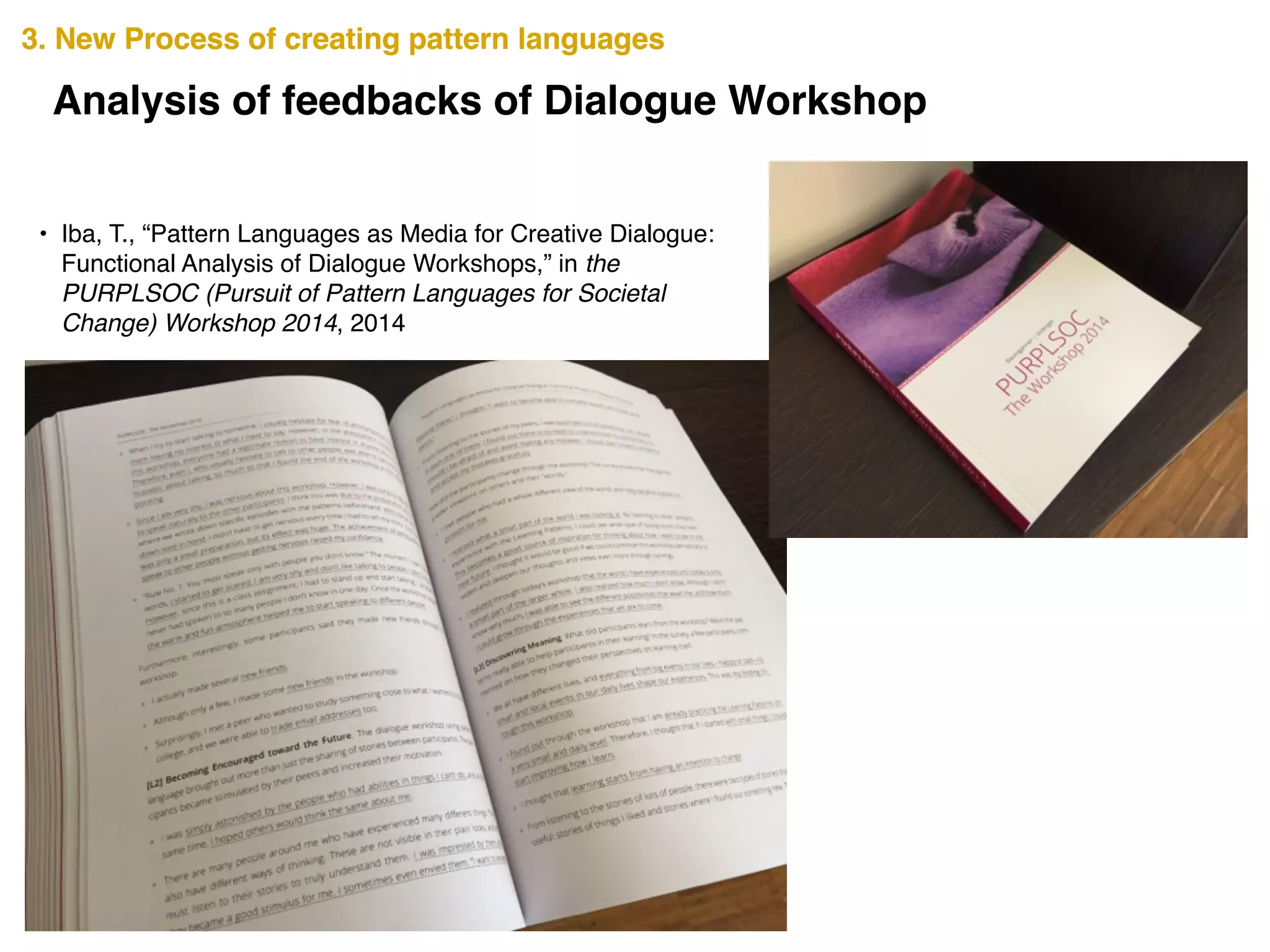 3. New Process of creating pattern languages3. New Process of creating pattern languages
Analysis of feedbacks of Dialogue Workshop
• Iba, T., “Pattern Languages as Media for Creative Dialogue:
Functional Analysis of Dialogue Workshops,” in the
PURPLSOC (Pursuit of Pattern Languages for Societal
Change) Workshop 2014, 2014
 