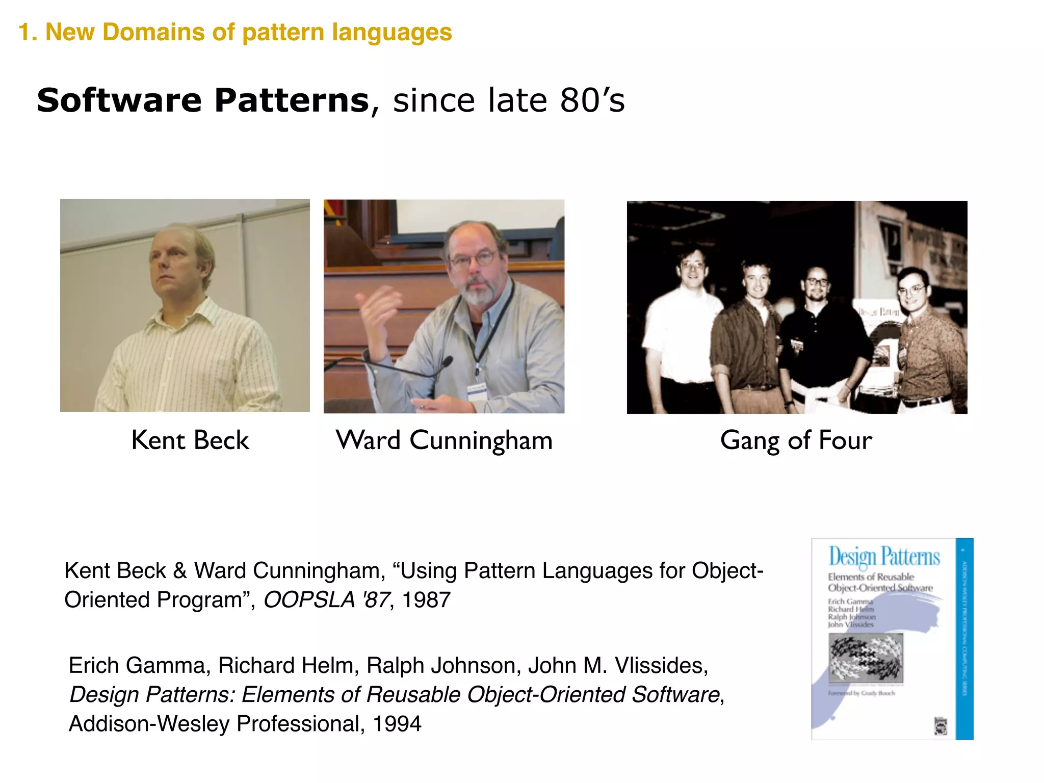 Ward CunninghamKent Beck
Kent Beck & Ward Cunningham, “Using Pattern Languages for Object-
Oriented Program”, OOPSLA '87, 1987
Gang of Four
Erich Gamma, Richard Helm, Ralph Johnson, John M. Vlissides,!
Design Patterns: Elements of Reusable Object-Oriented Software,!
Addison-Wesley Professional, 1994
Software Patterns, since late 80’s
1. New Domains of pattern languages
 