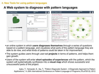 4. New Tools for using pattern languages
•an online system in which users diagnoses themselves through a series of questions
based on a pattern language, and visualizes what parts of the pattern language they are
able to do now, and what kinds of patterns could be taken in for improvement.
•The system guides users through user-set projects in terms of patterns, and helps them
gain growth.
•Users of the system will enter short episodes of experiences with the pattern, which the
system will systematically synthesize into a visual map which shows successful and
unsuccessful parts of the project.
A Web system to diagnose with pattern languages
Isaku, T., Yamazaki, K., Iba, T., ”Pattern Diagnostic System - A Diagnostic Approach to Pattern
Applications," in 20th International Conference on Pattern Language of Programs (PLoP2013), 2013
 