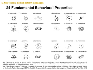 24 Fundamental Behavioral Properties
5. New Theory behind pattern languages
Iba, T, Kimura, N., Akado, Y., Honda, T. “The Fundamental Behavioral Properties,” in the World Conference PURPLSOC (Pursuit of
Pattern Languages for Societal Change), 2015!
Iba, T. Kamada, A., Akado, Y., Honda, T., Sasabe, A., Kogure, S., “Fundamental Behavioral Properties, Part I: Extending the Theory
of Centers for Pattern LanguageE 3.0”, in the 20th European Conference on Pattern Languages of Programs (EuroPLoP15), 2015
1. BOOTSTRAP
4. ATTRACTION
10. ACCOMPANY
7. BUILDING UP 19. AIMING
13. SELECTION
22. DIFFERENTIATING
16. LOOSENESS 17. FLEXIBILITY
23. OVERLAPPING
14. SIMPLIFICATION
20. CONNECTING
12. EMPATHY
9. REFLECTING
3. SPREADING
6. TOGETHERNESS
2. SOURCE
5. INVOLVING
11. ENHANCING
8. GROWTH
24. CONTINUATION
15. CONSISTENCY
21. POSITIONING
18. ABUNDANCE
 