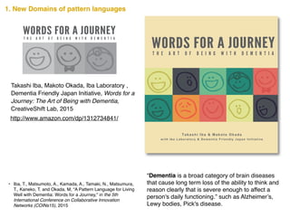 http://www.amazon.com/dp/1312734841/
Takashi Iba, Makoto Okada, Iba Laboratory ,
Dementia Friendly Japan Initiative, Words for a
Journey: The Art of Being with Dementia,
CreativeShift Lab, 2015
• Iba, T., Matsumoto, A., Kamada, A., Tamaki, N., Matsumura,
T., Kaneko, T. and Okada, M, “A Pattern Language for Living
Well with Dementia: Words for a Journey," in the 5th
International Conference on Collaborative Innovation
Networks (COINs15), 2015
7348457813129
ISBN 978-1-312-73484-5
90000
1. New Domains of pattern languages
“Dementia is a broad category of brain diseases
that cause long term loss of the ability to think and
reason clearly that is severe enough to affect a
person's daily functioning.” such as Alzheimer’s,
Lewy bodies, Pick's disease.
 